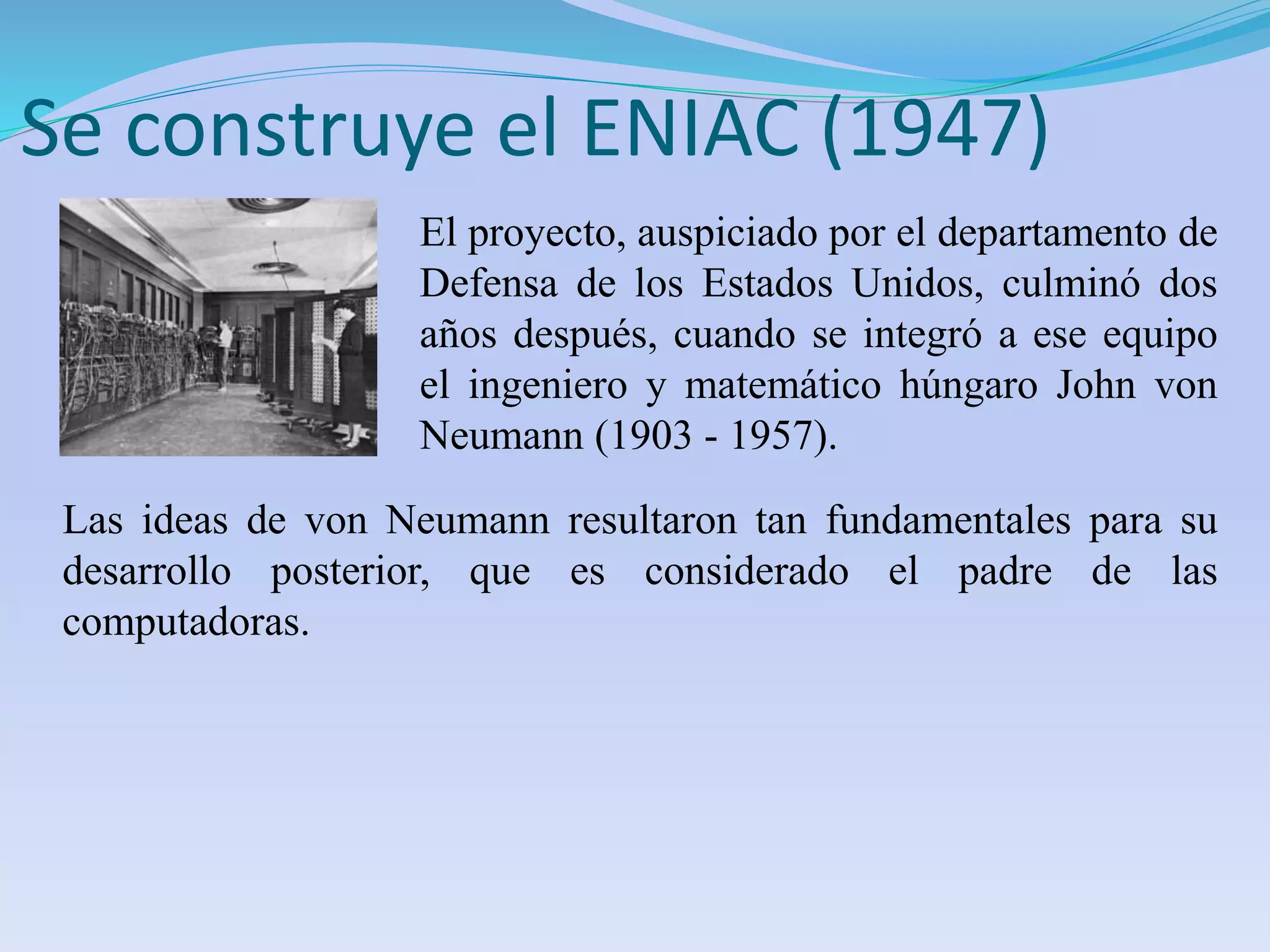 Se construye el ENIAC (1947) 
El proyecto, auspiciado por el departamento de 
Defensa de los Estados Unidos, culminó dos 
años después, cuando se integró a ese equipo 
el ingeniero y matemático húngaro John von 
Neumann (1903 - 1957). 
Las ideas de von Neumann resultaron tan fundamentales para su 
desarrollo posterior, que es considerado el padre de las 
computadoras. 
 
