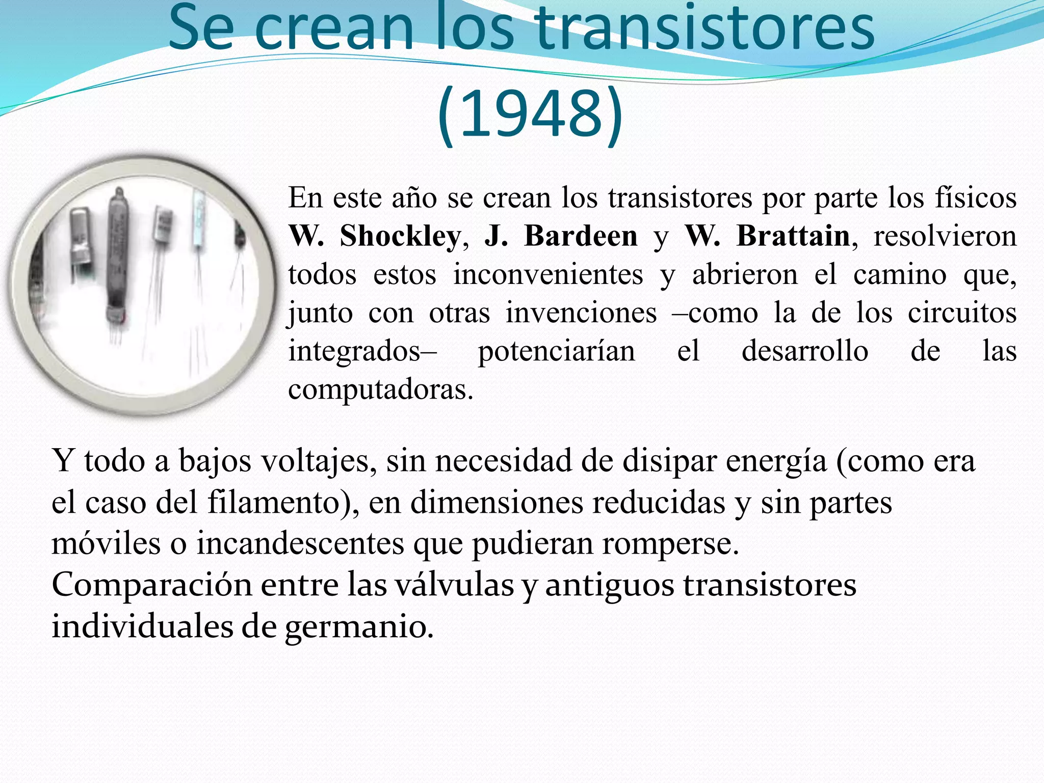 Se crean los transistores 
(1948) 
En este año se crean los transistores por parte los físicos 
W. Shockley, J. Bardeen y W. Brattain, resolvieron 
todos estos inconvenientes y abrieron el camino que, 
junto con otras invenciones –como la de los circuitos 
integrados– potenciarían el desarrollo de las 
computadoras. 
Y todo a bajos voltajes, sin necesidad de disipar energía (como era 
el caso del filamento), en dimensiones reducidas y sin partes 
móviles o incandescentes que pudieran romperse. 
Comparación entre las válvulas y antiguos transistores 
individuales de germanio. 
 