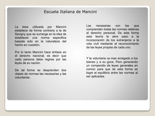 Escuela Italiana de Mancini
La tesis utilizada por Mancini
establece de forma contraria a la de
Savigny que se sumerge en la idea de
establecer una norma especifica
basada solo en la naturaleza del
hecho en cuestión.
Por lo tanto Mancini hace énfasis en
el derecho nacional, es decir que
cada persona debe regirse por las
leyes de su nación.
De tal forma se desprenden dos
clases de normas las necesarias y las
voluntarias.
Y la voluntaria va mas arraigado a los
bienes y a su goce. Pero generando
un compendio de leyes generales en
común para que de esta forma se
logre el equilibrio entre las normas al
ser aplicadas.
Las necesarias son las que
comprenden todas las normas relativas
al derecho personal. De esta forma
esta teoría le abre paso a la
incorporación de los extranjeros a la
vida civil mediante el reconocimiento
de las leyes propias de cada uno.
 