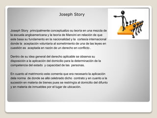 Joseph Story principalmente conceptualizo su teoría en una mezcla de
la escuela angloamericana y la teoría de Mancini en relación de que
este basa su fundamento en la nacionalidad y la cortesía internacional
donde la aceptación voluntaria al sometimiento de una de las leyes en
cuestión es aceptada en razón de un derecho en conflicto .
Dentro de su idea general del derecho aplicable se observa su
disposición a la aplicación del domicilio para la determinación de la
competencia del estado y capacidad de las personas.
En cuanto al matrimonio este comenta que era necesario la aplicación
dela norma de donde se allá celebrado dicho contrato y en cuanto a la
sucesión en materia de bienes pues se restringía al domicilio del difunto
y en materia de inmuebles por el lugar de ubicación.
Joseph Story
 