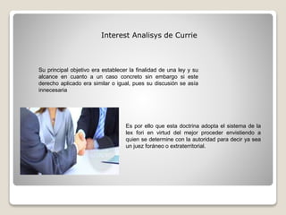 Interest Analisys de Currie
Su principal objetivo era establecer la finalidad de una ley y su
alcance en cuanto a un caso concreto sin embargo si este
derecho aplicado era similar o igual, pues su discusión se asía
innecesaria
Es por ello que esta doctrina adopta el sistema de la
lex fori en virtud del mejor proceder envistiendo a
quien se determine con la autoridad para decir ya sea
un juez foráneo o extraterritorial.
 
