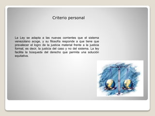 La Ley se adapta a las nuevas corrientes que el sistema
venezolano acoge, y su filosofía responde a que tiene que
prevalecer el logro de la justicia material frente a la justicia
formal, es decir, la justicia del caso y no del sistema. La ley
facilita la búsqueda del derecho que permita una solución
equitativa.
Criterio personal
 