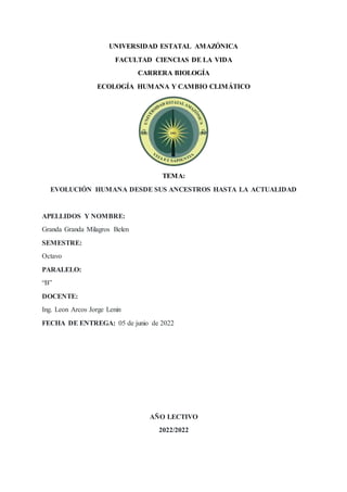 UNIVERSIDAD ESTATAL AMAZÓNICA
FACULTAD CIENCIAS DE LA VIDA
CARRERA BIOLOGÍA
ECOLOGÍA HUMANA Y CAMBIO CLIMÁTICO
TEMA:
EVOLUCIÓN HUMANA DESDE SUS ANCESTROS HASTA LA ACTUALIDAD
APELLIDOS Y NOMBRE:
Granda Granda Milagros Belen
SEMESTRE:
Octavo
PARALELO:
“B”
DOCENTE:
Ing. Leon Arcos Jorge Lenin
FECHA DE ENTREGA: 05 de junio de 2022
AÑO LECTIVO
2022/2022
 