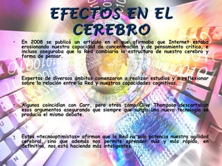 EFECTOS EN ELEFECTOS EN EL
CEREBROCEREBRO
• En 2008 se publicó un artículo en el que afirmaba que Internet estaba
erosionando nuestra capacidad de concentración y de pensamiento crítico, e
incluso aseguraba que la Red cambiaría la estructura de nuestro cerebro y
forma de pensar.
• Expertos de diversos ámbitos comenzaron a realizar estudios y a reflexionar
sobre la relación entre la Red y nuestras capacidades cognitivas.
• Algunos coincidían con Carr, pero otros como Clive Thompson descartaban
esos argumentos asegurando que siempre que surgía una nueva tecnología se
producía el mismo debate.
• Estos «tecnooptimistas» afirman que la Red no solo potencia nuestra agilidad
cerebral, sino que además nos permite aprender más y más rápido, en
definitiva, nos está haciendo más inteligentes.
 