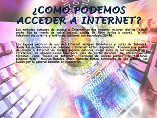 ¿COMO PODEMOS¿COMO PODEMOS
ACCEDER A INTERNET?ACCEDER A INTERNET?
• Los métodos comunes de acceso a Internet en los hogares incluyen dial-up, banda
ancha fija (a través de cable coaxial, cables de fibra óptica o cobre), Wi-Fi,
televisión vía satélite y teléfonos celulares con tecnología 3G/4G.
• Los lugares públicos de uso del Internet incluyen bibliotecas y cafés de Internet,
donde los ordenadores con conexión a Internet están disponibles. También hay puntos
de acceso a Internet en muchos lugares públicos, como salas de los aeropuertos y
cafeterías, en algunos casos sólo para usos de corta duración. Se utilizan varios
términos, como "kiosco de Internet", "Terminal de acceso público", y "teléfonos
públicos Web". Muchos hoteles ahora también tienen terminales de uso público, las
cuales por lo general basados en honorarios.
 