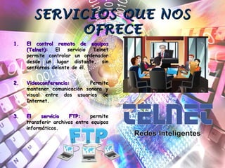 SERVICIOS QUE NOSSERVICIOS QUE NOS
OFRECEOFRECE
1.1. El control remoto de equiposEl control remoto de equipos
(Telnet):(Telnet): El servicio Telnet
permite controlar un ordenador
desde un lugar distante, sin
sentarnos delante de él.
2.2. Videoconferencia:Videoconferencia: Permite
mantener comunicación sonora y
visual entre dos usuarios de
Internet.
3.3. El servicio FTP:El servicio FTP: permite
transferir archivos entre equipos
informáticos.
 
