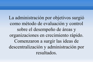 La administración por objetivos surgió
como método de evaluación y control
    sobre el desempeño de áreas y
organizaciones en crecimiento rápido.
  Comenzaron a surgir las ideas de
descentralización y administración por
              resultados.
 