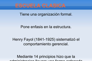 ESCUELA CLASICA
    Tiene una organización formal.


    Pone enfasis en la estructura.


Henry Fayol (1841-1925) sistematizó el
      comportamiento gerencial.


  Mediante 14 principios hizo que la
 