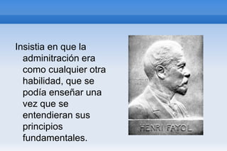 Insistia en que la
  adminitración era
  como cualquier otra
  habilidad, que se
  podía enseñar una
  vez que se
  entendieran sus
  principios
  fundamentales.
 