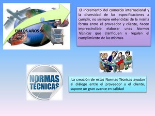 El incremento del comercio internacional y
la diversidad de las especificaciones a
cumplir, no siempre entendidas de la misma
forma entre el proveedor y cliente, hacen
imprescindible elaborar unas Normas
Técnicas que clarifiquen y regulen el
cumplimiento de las mismas.
La creación de estas Normas Técnicas ayudan
al diálogo entre el proveedor y el cliente,
supone un gran avance en calidad
EN LOS AÑOS 50
 