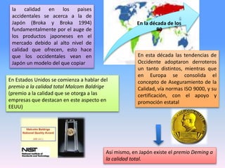 la calidad en los paises
accidentales se acerca a la de
Japón (Broka y Broka 1994)
fundamentalmente por el auge de
los productos japoneses en el
mercado debido al alto nivel de
calidad que ofrecen, esto hace
que los occidentales vean en
Japón un modelo del que copiar
En la década de los
80
En esta década las tendencias de
Occidente adoptaron derroteros
un tanto distintos, mientras que
en Europa se consolida el
concepto de Aseguramiento de la
Calidad, vía normas ISO 9000, y su
certificación, con el apoyo y
promoción estatal
Así mismo, en Japón existe el premio Deming a
la calidad total.
En Estados Unidos se comienza a hablar del
premio a la calidad total Malcom Baldrige
(premio a la calidad que se otorga a las
empresas que destacan en este aspecto en
EEUU)
 