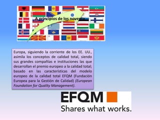 Europa, siguiendo la corriente de los EE. UU.,
asimila los conceptos de calidad total, siendo
sus grandes compañías e instituciones las que
desarrollan el premio europeo a la calidad total;
basado en las características del modelo
europeo de la calidad total EFQM (Fundación
Europea para la Gestión de Calidad) (European
Foundation for Quality Management).
A principios de los noventa
 