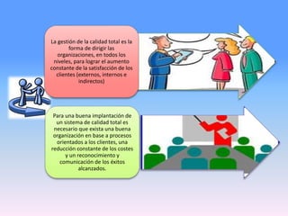 La gestión de la calidad total es la
forma de dirigir las
organizaciones, en todos los
niveles, para lograr el aumento
constante de la satisfacción de los
clientes (externos, internos e
indirectos)
Para una buena implantación de
un sistema de calidad total es
necesario que exista una buena
organización en base a procesos
orientados a los clientes, una
reducción constante de los costes
y un reconocimiento y
comunicación de los éxitos
alcanzados.
 