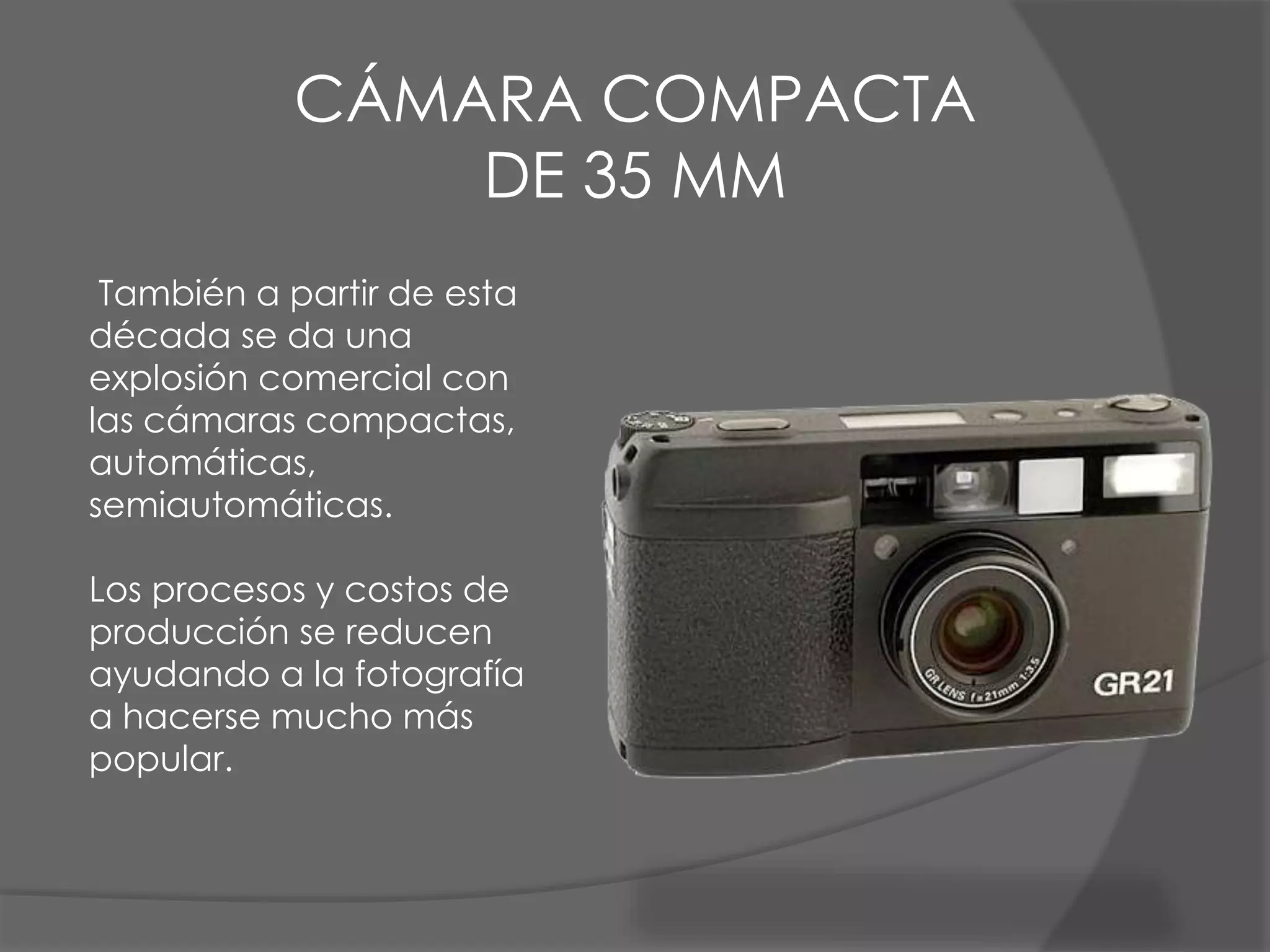 También a partir de esta
década se da una
explosión comercial con
las cámaras compactas,
automáticas,
semiautomáticas.
Los procesos y costos de
producción se reducen
ayudando a la fotografía
a hacerse mucho más
popular.
CÁMARA COMPACTA
DE 35 MM
 