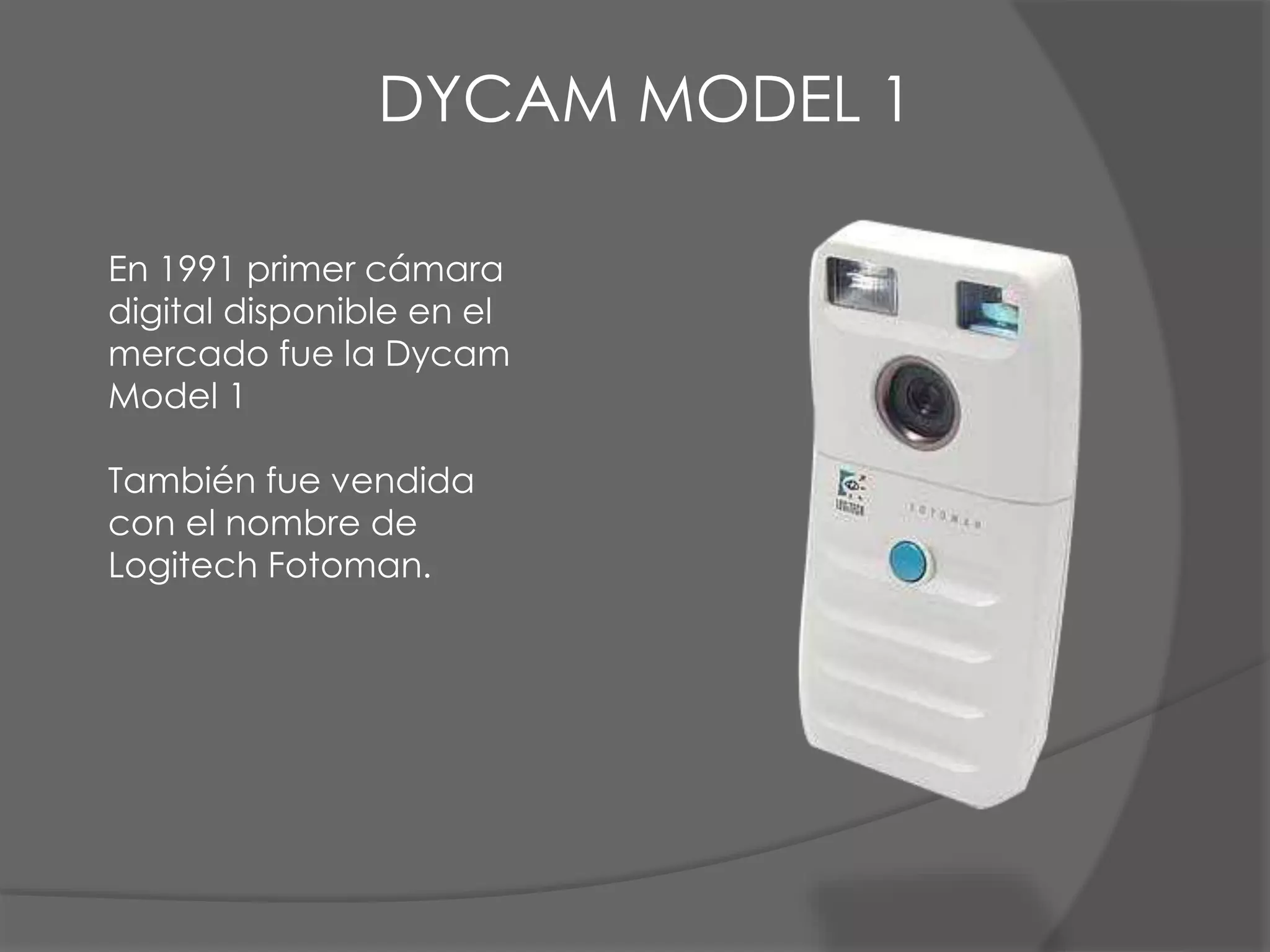 En 1991 primer cámara
digital disponible en el
mercado fue la Dycam
Model 1
También fue vendida
con el nombre de
Logitech Fotoman.
DYCAM MODEL 1
 