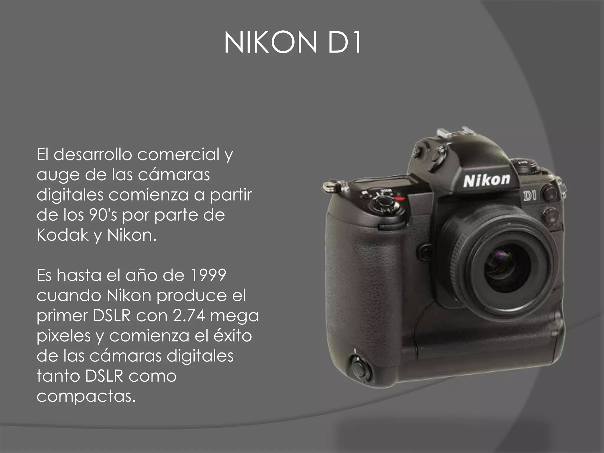 El desarrollo comercial y
auge de las cámaras
digitales comienza a partir
de los 90's por parte de
Kodak y Nikon.
Es hasta el año de 1999
cuando Nikon produce el
primer DSLR con 2.74 mega
pixeles y comienza el éxito
de las cámaras digitales
tanto DSLR como
compactas.
NIKON D1
 