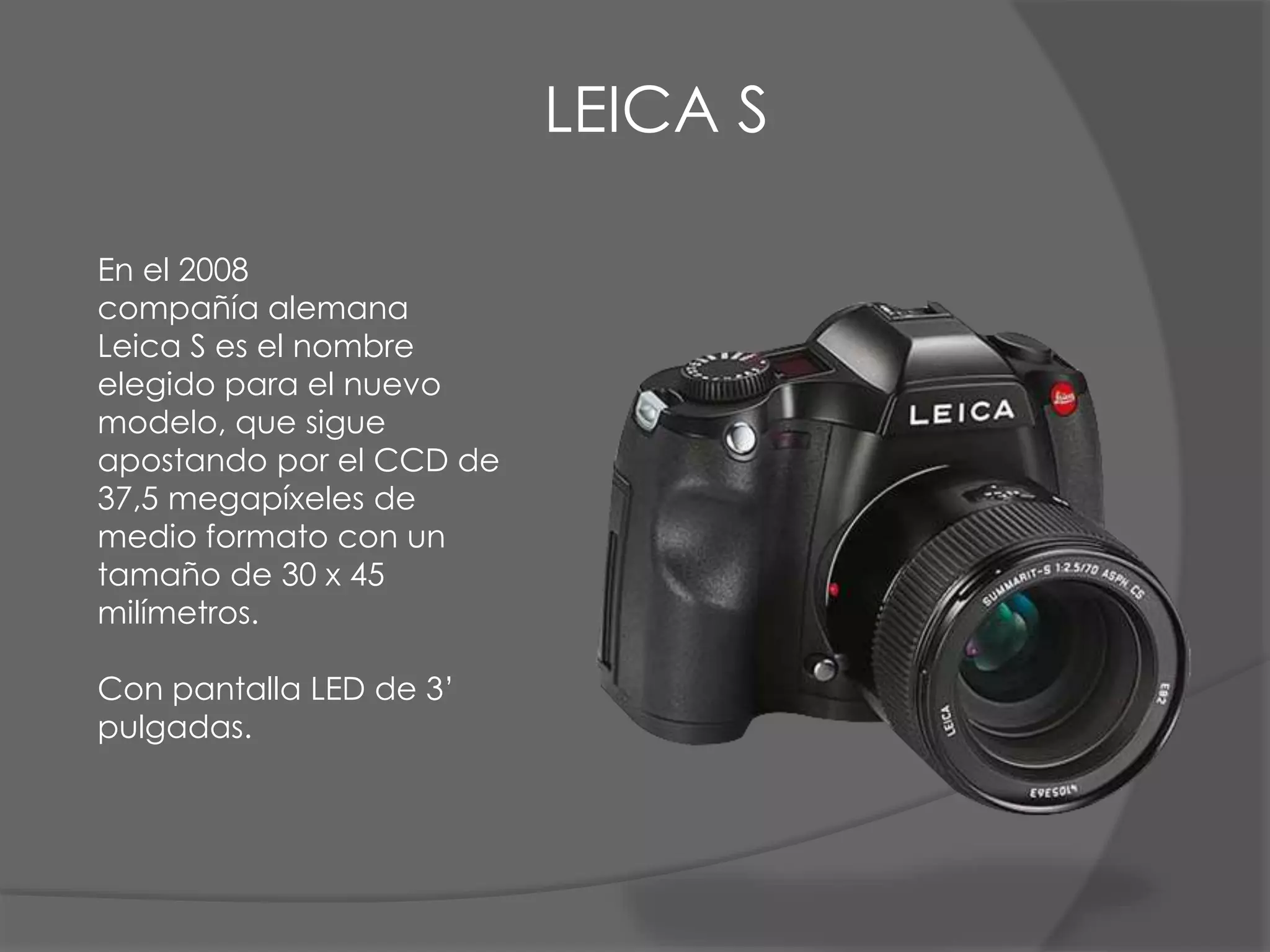 LEICA S
En el 2008
compañía alemana
Leica S es el nombre
elegido para el nuevo
modelo, que sigue
apostando por el CCD de
37,5 megapíxeles de
medio formato con un
tamaño de 30 x 45
milímetros.
Con pantalla LED de 3’
pulgadas.
 