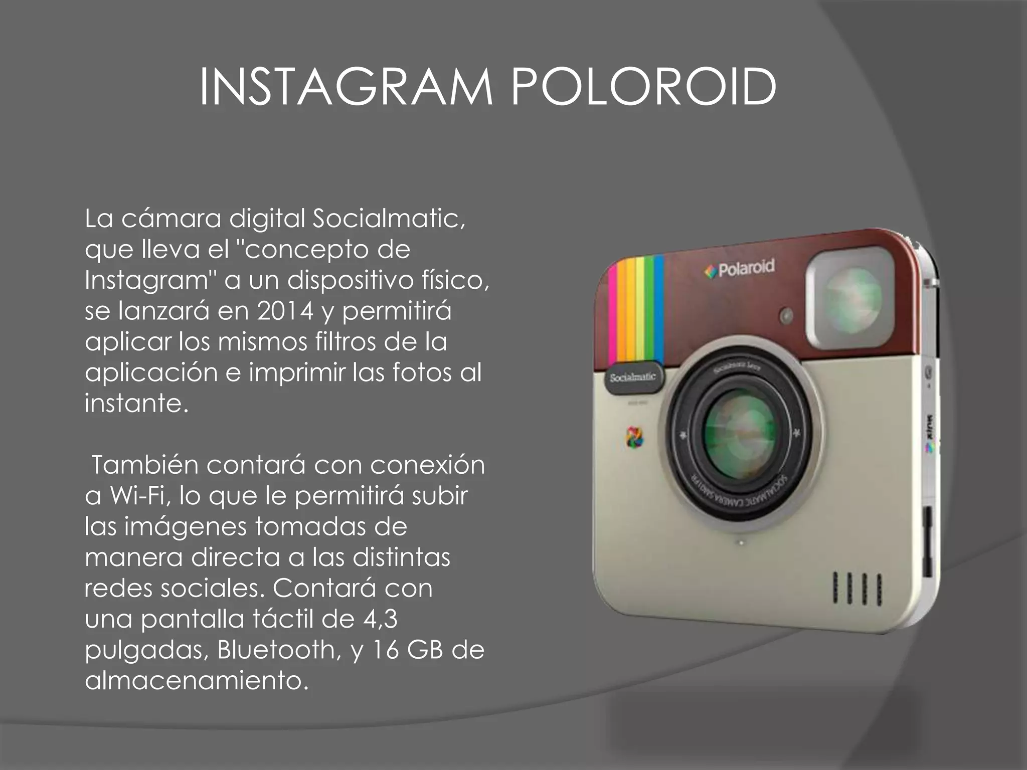 La cámara digital Socialmatic,
que lleva el "concepto de
Instagram" a un dispositivo físico,
se lanzará en 2014 y permitirá
aplicar los mismos filtros de la
aplicación e imprimir las fotos al
instante.
También contará con conexión
a Wi-Fi, lo que le permitirá subir
las imágenes tomadas de
manera directa a las distintas
redes sociales. Contará con
una pantalla táctil de 4,3
pulgadas, Bluetooth, y 16 GB de
almacenamiento.
INSTAGRAM POLOROID
 