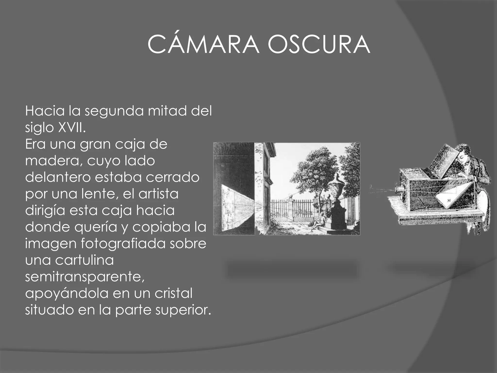 Hacia la segunda mitad del
siglo XVII.
Era una gran caja de
madera, cuyo lado
delantero estaba cerrado
por una lente, el artista
dirigía esta caja hacia
donde quería y copiaba la
imagen fotografiada sobre
una cartulina
semitransparente,
apoyándola en un cristal
situado en la parte superior.
CÁMARA OSCURA
 