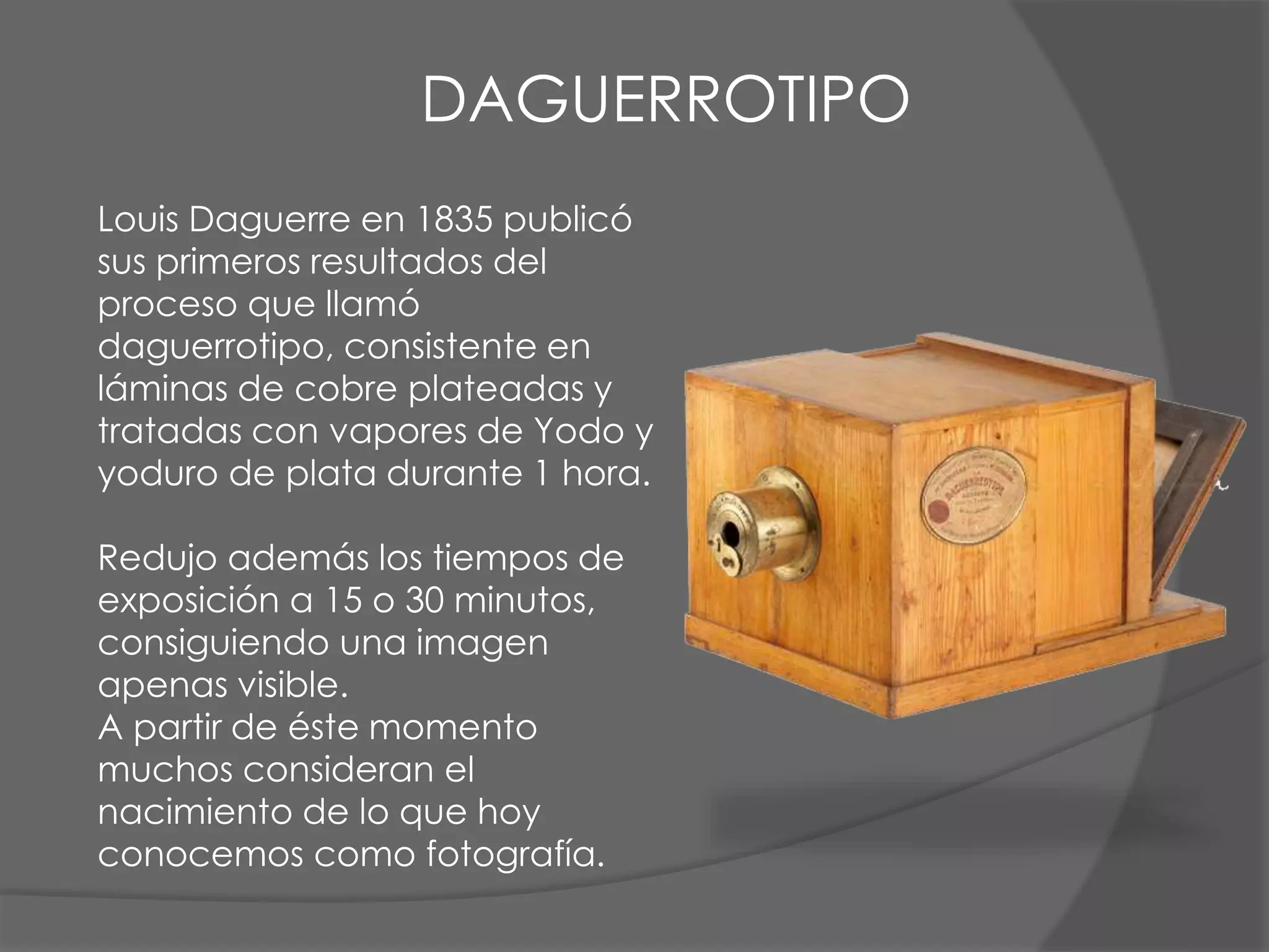 Louis Daguerre en 1835 publicó
sus primeros resultados del
proceso que llamó
daguerrotipo, consistente en
láminas de cobre plateadas y
tratadas con vapores de Yodo y
yoduro de plata durante 1 hora.
Redujo además los tiempos de
exposición a 15 o 30 minutos,
consiguiendo una imagen
apenas visible.
A partir de éste momento
muchos consideran el
nacimiento de lo que hoy
conocemos como fotografía.
DAGUERROTIPO
 