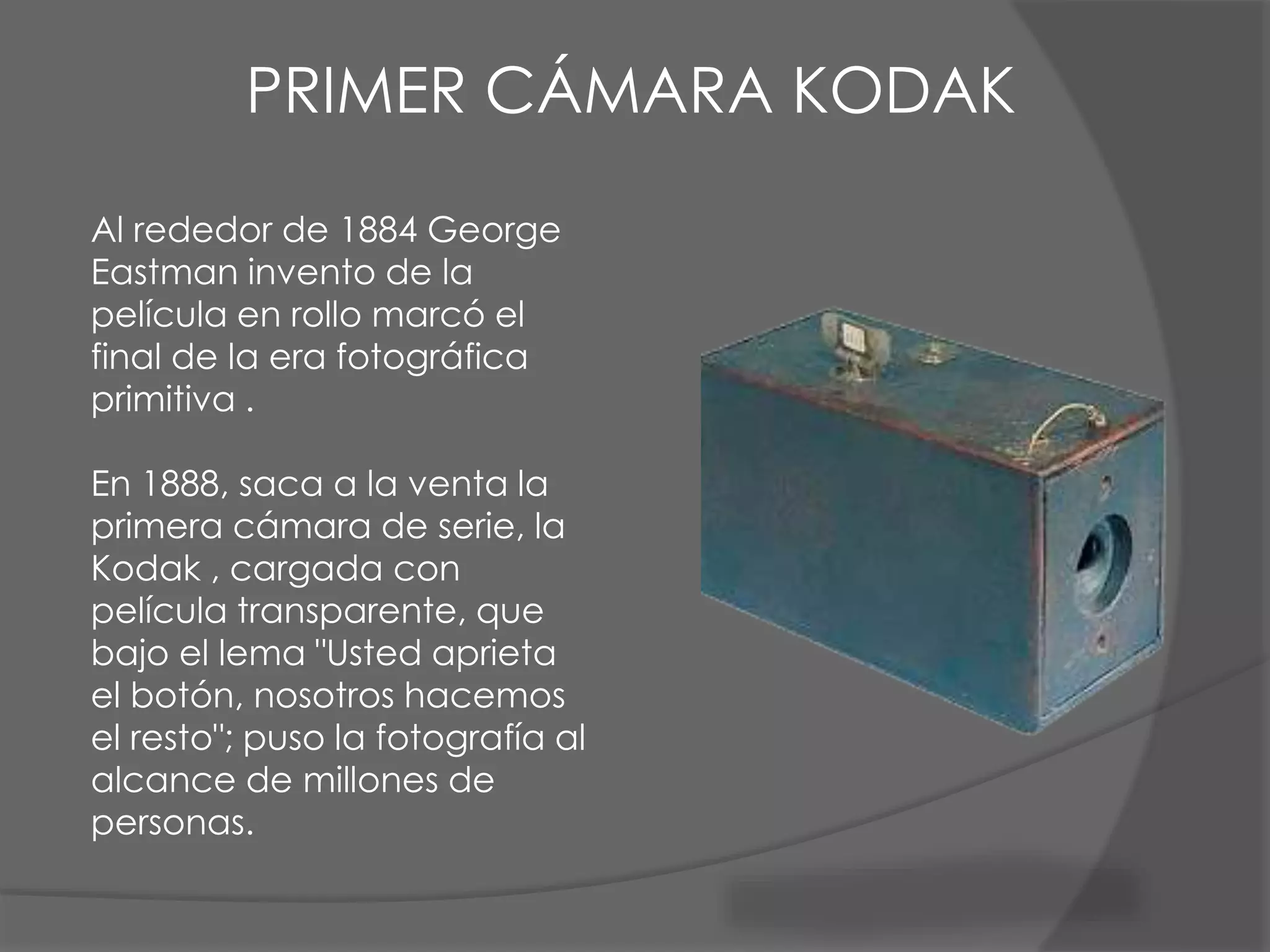 Al rededor de 1884 George
Eastman invento de la
película en rollo marcó el
final de la era fotográfica
primitiva .
En 1888, saca a la venta la
primera cámara de serie, la
Kodak , cargada con
película transparente, que
bajo el lema "Usted aprieta
el botón, nosotros hacemos
el resto"; puso la fotografía al
alcance de millones de
personas.
PRIMER CÁMARA KODAK
 