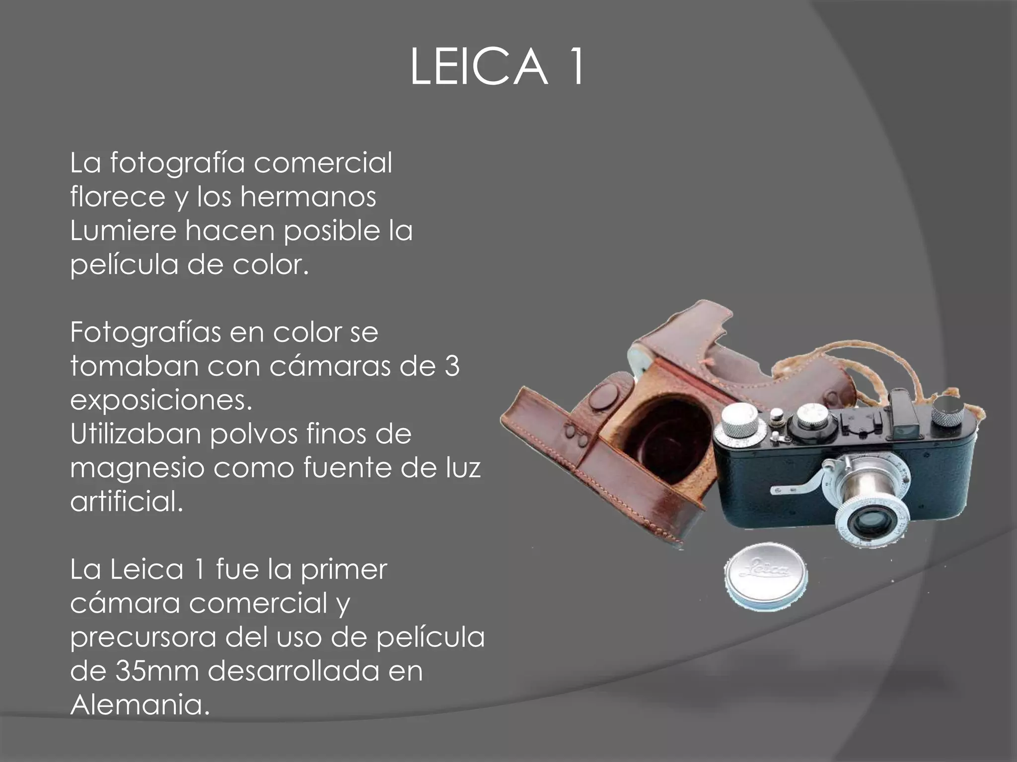 La fotografía comercial
florece y los hermanos
Lumiere hacen posible la
película de color.
Fotografías en color se
tomaban con cámaras de 3
exposiciones.
Utilizaban polvos finos de
magnesio como fuente de luz
artificial.
La Leica 1 fue la primer
cámara comercial y
precursora del uso de película
de 35mm desarrollada en
Alemania.
LEICA 1
 