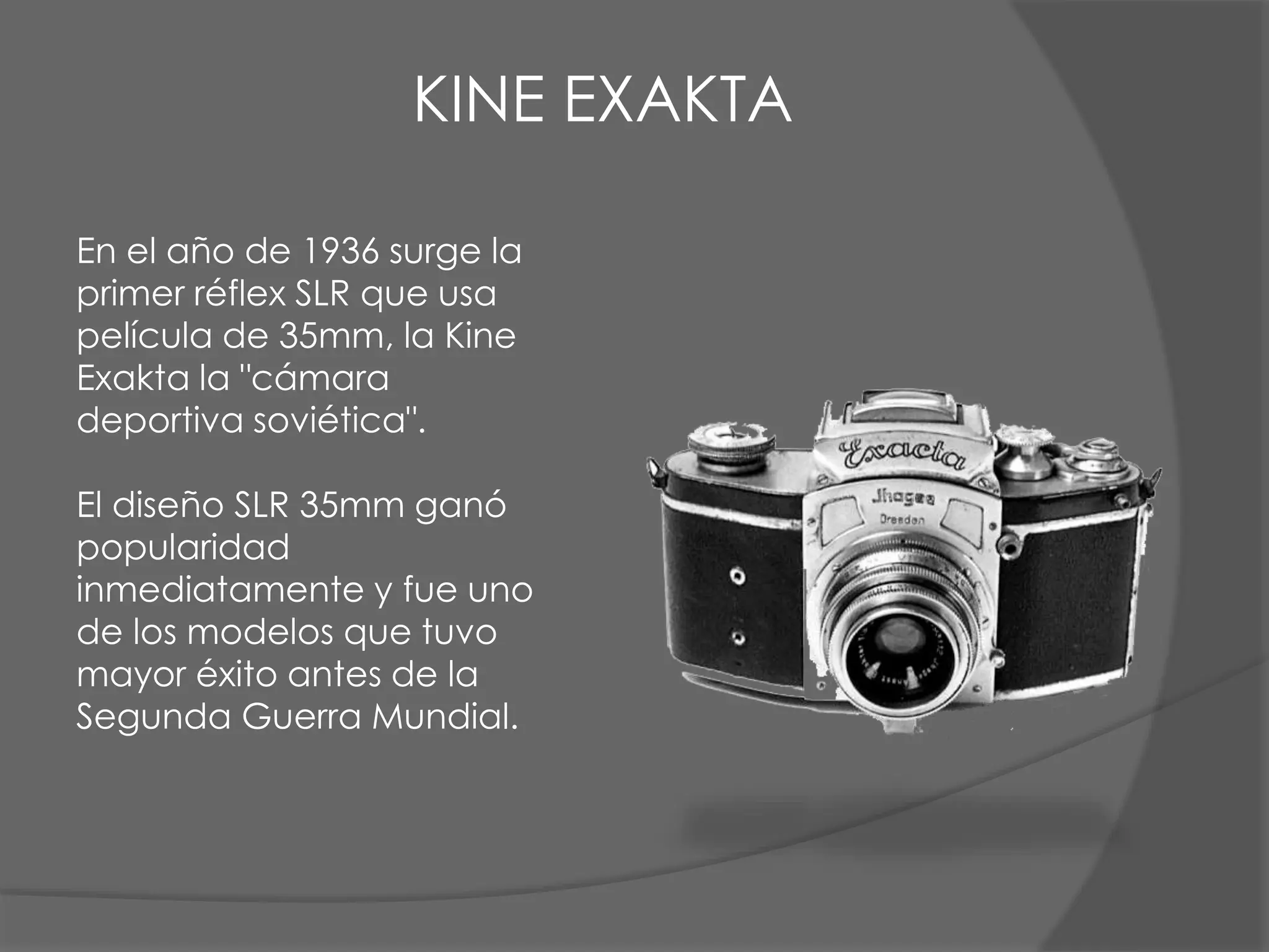 En el año de 1936 surge la
primer réflex SLR que usa
película de 35mm, la Kine
Exakta la "cámara
deportiva soviética".
El diseño SLR 35mm ganó
popularidad
inmediatamente y fue uno
de los modelos que tuvo
mayor éxito antes de la
Segunda Guerra Mundial.
KINE EXAKTA
 