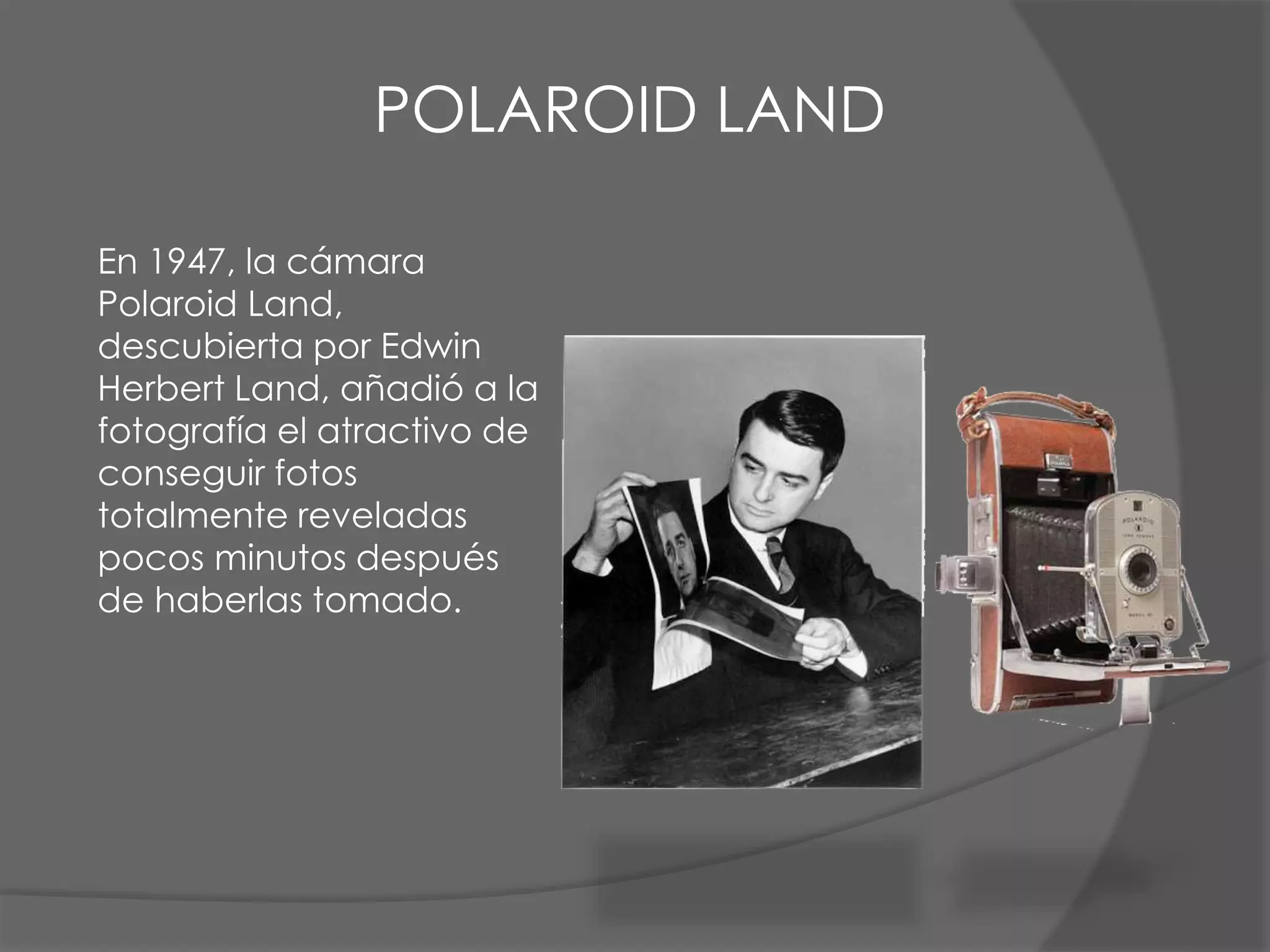 En 1947, la cámara
Polaroid Land,
descubierta por Edwin
Herbert Land, añadió a la
fotografía el atractivo de
conseguir fotos
totalmente reveladas
pocos minutos después
de haberlas tomado.
POLAROID LAND
 