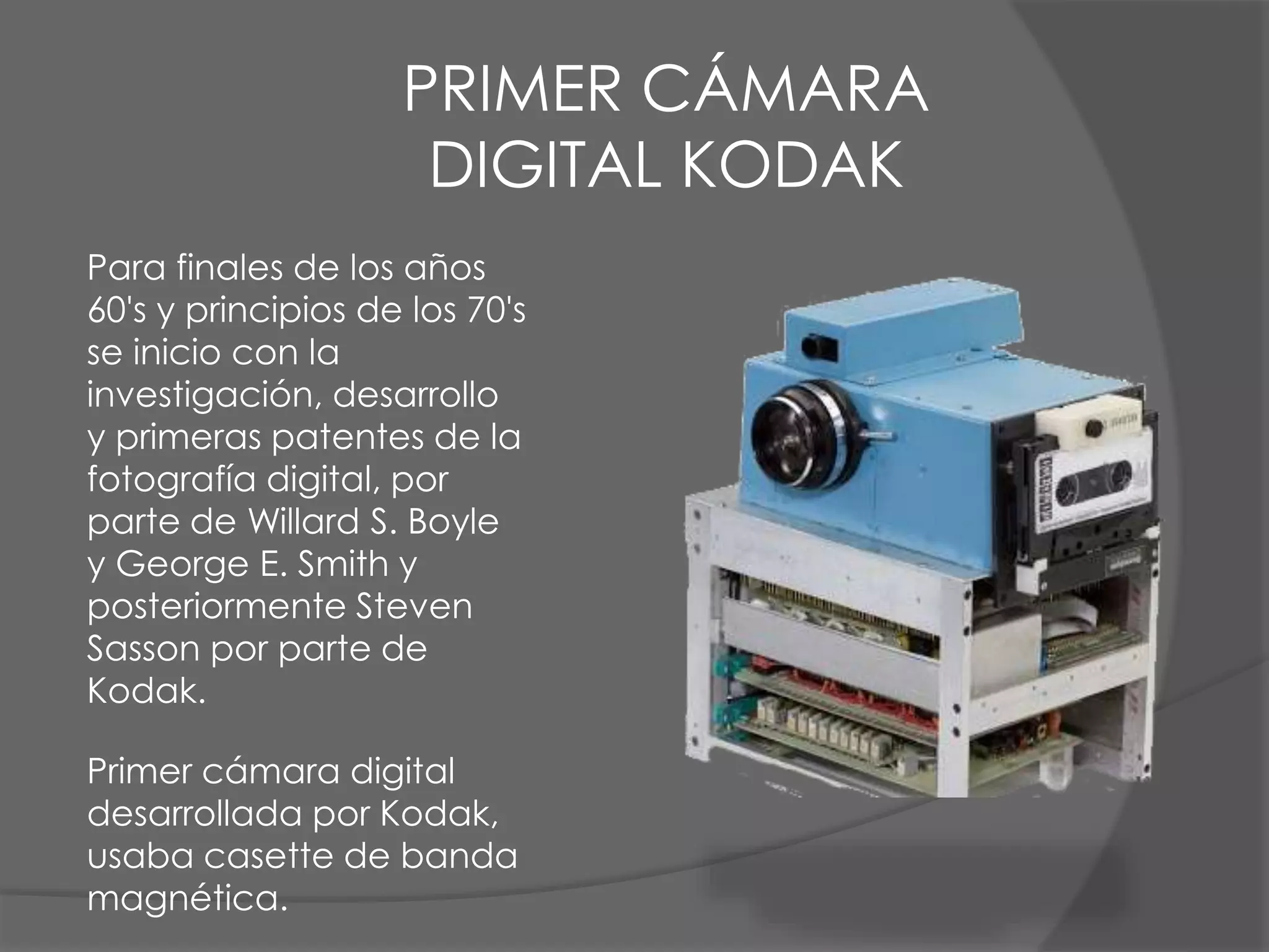 Para finales de los años
60's y principios de los 70's
se inicio con la
investigación, desarrollo
y primeras patentes de la
fotografía digital, por
parte de Willard S. Boyle
y George E. Smith y
posteriormente Steven
Sasson por parte de
Kodak.
Primer cámara digital
desarrollada por Kodak,
usaba casette de banda
magnética.
PRIMER CÁMARA
DIGITAL KODAK
 