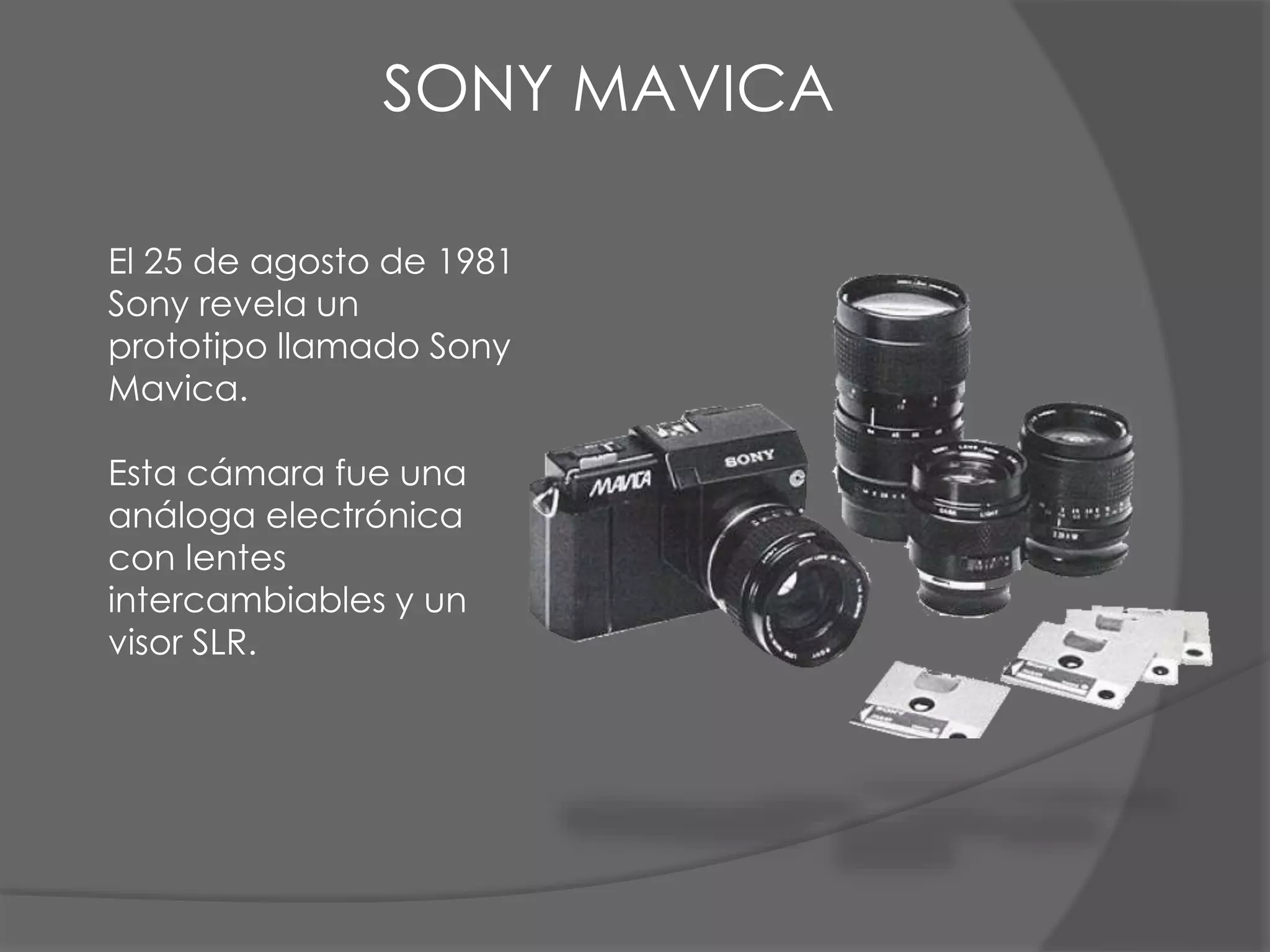 El 25 de agosto de 1981
Sony revela un
prototipo llamado Sony
Mavica.
Esta cámara fue una
análoga electrónica
con lentes
intercambiables y un
visor SLR.
SONY MAVICA
 