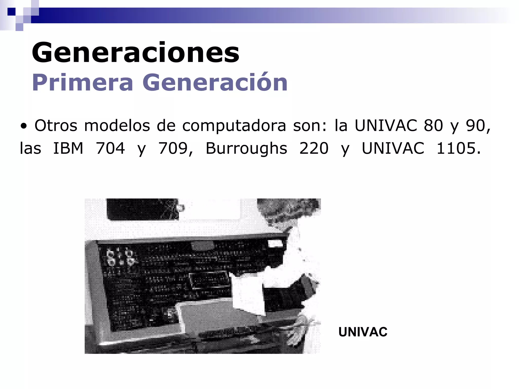 Generaciones
 Primera Generación
• Otros modelos de computadora son: la UNIVAC 80 y 90,
las IBM 704 y 709, Burroughs 220 y UNIVAC 1105.




                                    UNIVAC
 