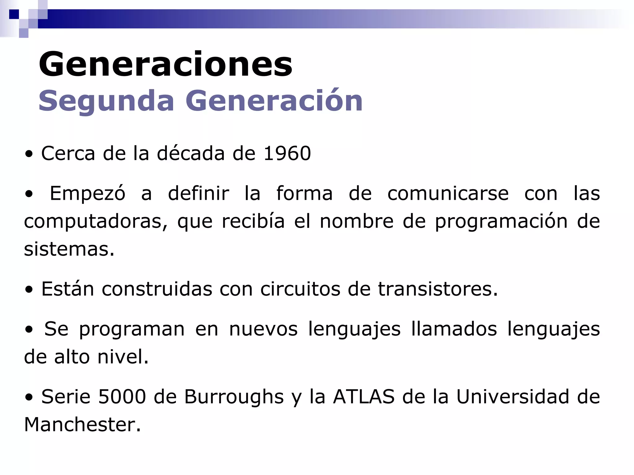 Generaciones
 Segunda Generación
• Cerca de la década de 1960

• Empezó a definir la forma de comunicarse con las
computadoras, que recibía el nombre de programación de
sistemas.

• Están construidas con circuitos de transistores.

• Se programan en nuevos lenguajes llamados lenguajes
de alto nivel.

• Serie 5000 de Burroughs y la ATLAS de la Universidad de
Manchester.
 