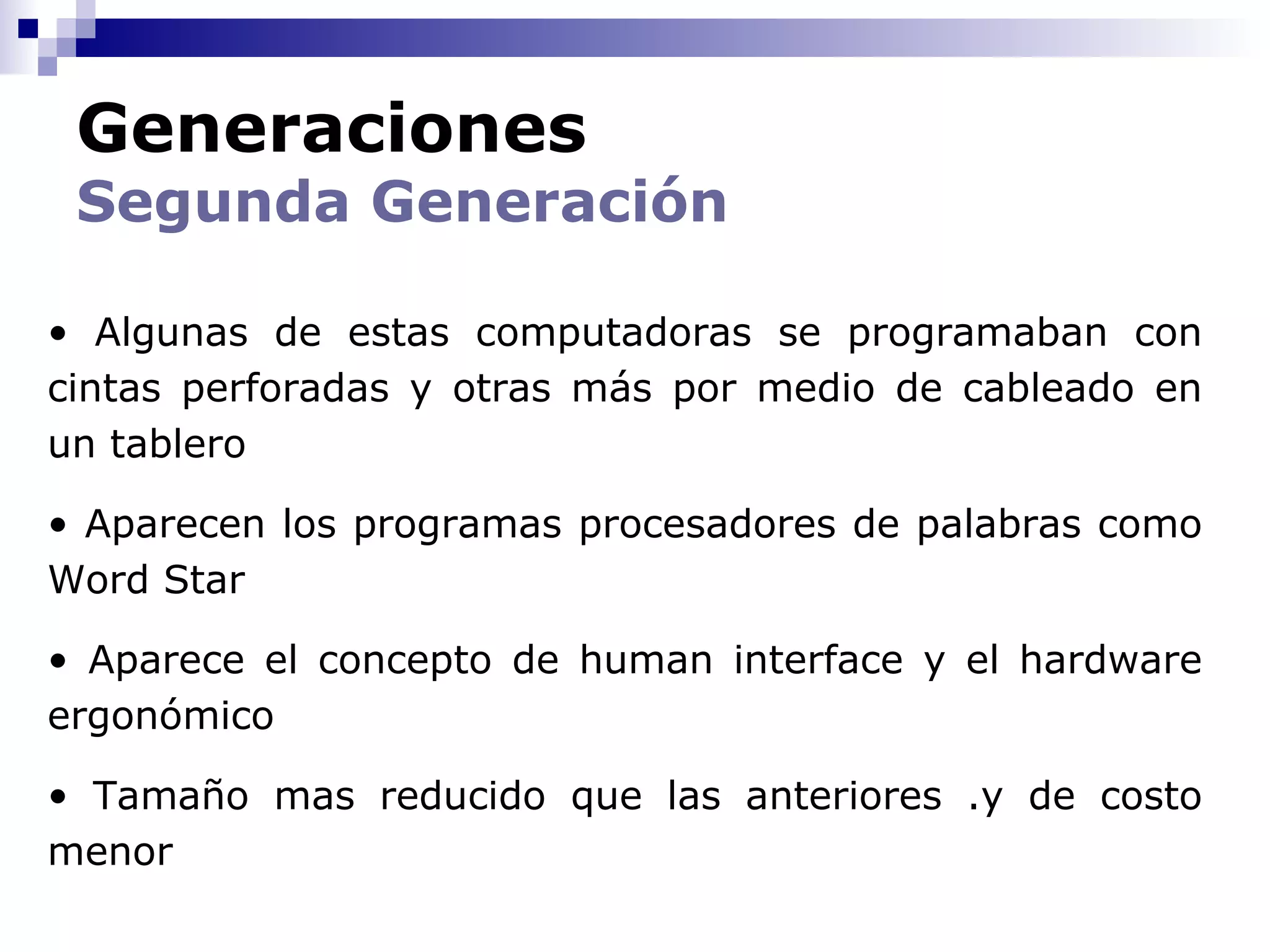 Generaciones
 Segunda Generación

• Algunas de estas computadoras se programaban con
cintas perforadas y otras más por medio de cableado en
un tablero

• Aparecen los programas procesadores de palabras como
Word Star

• Aparece el concepto de human interface y el hardware
ergonómico

• Tamaño mas reducido que las anteriores .y de costo
menor
 