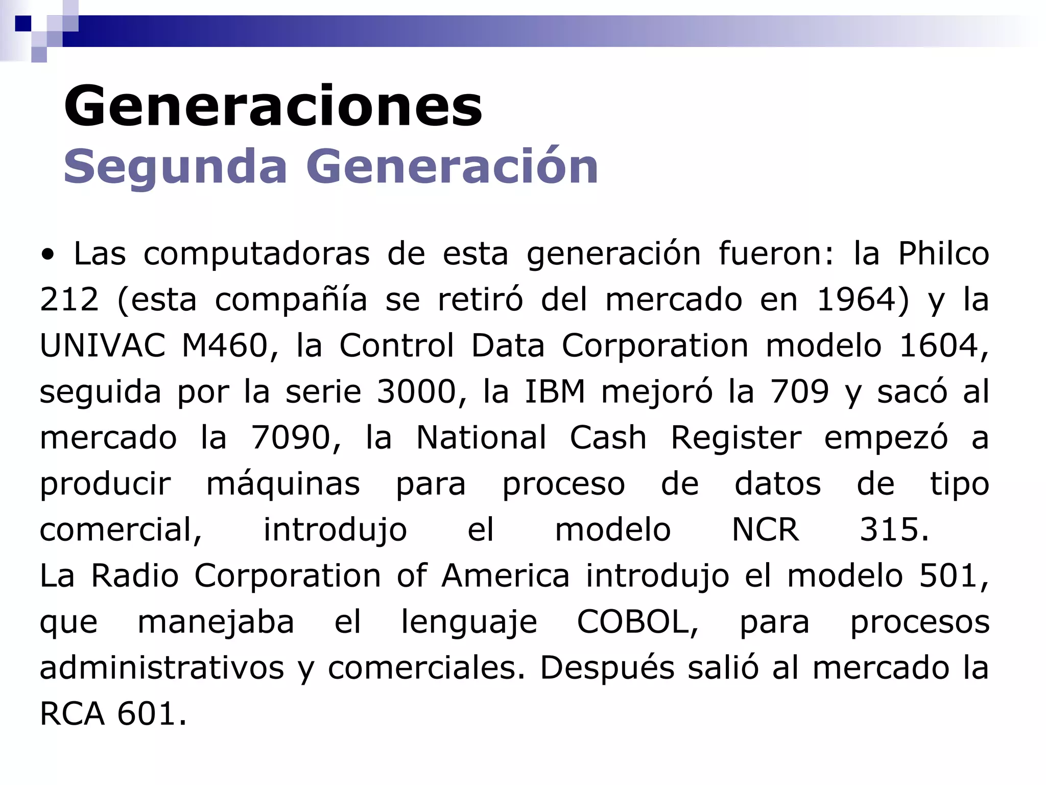 Generaciones
 Segunda Generación
• Las computadoras de esta generación fueron: la Philco
212 (esta compañía se retiró del mercado en 1964) y la
UNIVAC M460, la Control Data Corporation modelo 1604,
seguida por la serie 3000, la IBM mejoró la 709 y sacó al
mercado la 7090, la National Cash Register empezó a
producir máquinas para proceso de datos de tipo
comercial,    introdujo   el    modelo    NCR     315.
La Radio Corporation of America introdujo el modelo 501,
que manejaba el lenguaje COBOL, para procesos
administrativos y comerciales. Después salió al mercado la
RCA 601.
 