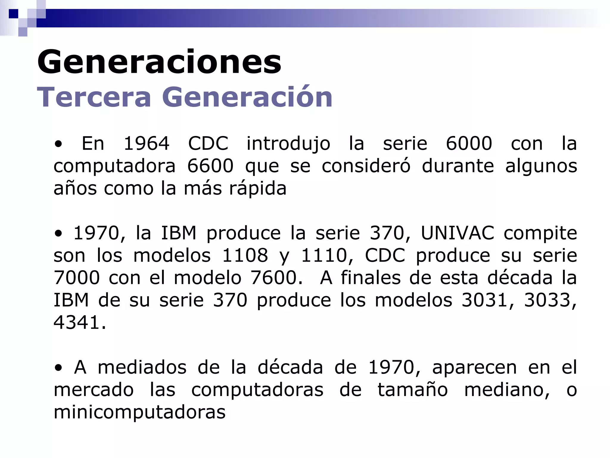 Generaciones
Tercera Generación
 • En 1964 CDC introdujo la serie 6000 con la
 computadora 6600 que se consideró durante algunos
 años como la más rápida

 • 1970, la IBM produce la serie 370, UNIVAC compite
 son los modelos 1108 y 1110, CDC produce su serie
 7000 con el modelo 7600. A finales de esta década la
 IBM de su serie 370 produce los modelos 3031, 3033,
 4341.

 • A mediados de la década de 1970, aparecen en el
 mercado las computadoras de tamaño mediano, o
 minicomputadoras
 