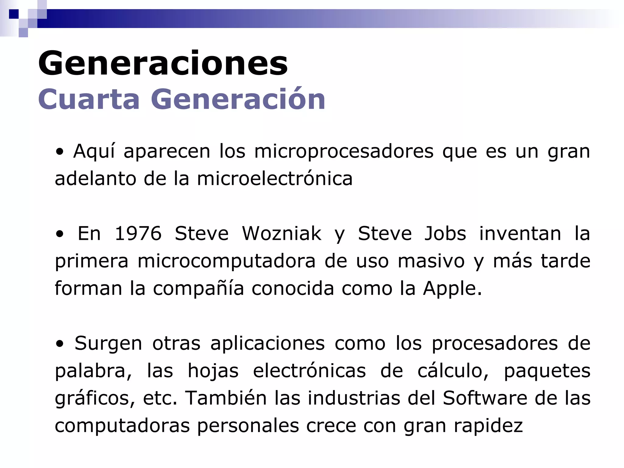 Generaciones
Cuarta Generación
 • Aquí aparecen los microprocesadores que es un gran
 adelanto de la microelectrónica

 • En 1976 Steve Wozniak y Steve Jobs inventan la
 primera microcomputadora de uso masivo y más tarde
 forman la compañía conocida como la Apple.

 • Surgen otras aplicaciones como los procesadores de
 palabra, las hojas electrónicas de cálculo, paquetes
 gráficos, etc. También las industrias del Software de las
 computadoras personales crece con gran rapidez
 