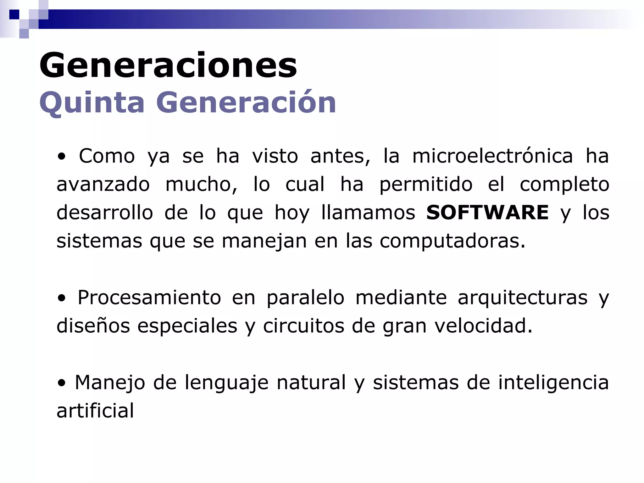Generaciones
Quinta Generación
 • Como ya se ha visto antes, la microelectrónica ha
 avanzado mucho, lo cual ha permitido el completo
 desarrollo de lo que hoy llamamos SOFTWARE y los
 sistemas que se manejan en las computadoras.

 • Procesamiento en paralelo mediante arquitecturas y
 diseños especiales y circuitos de gran velocidad.

 • Manejo de lenguaje natural y sistemas de inteligencia
 artificial
 