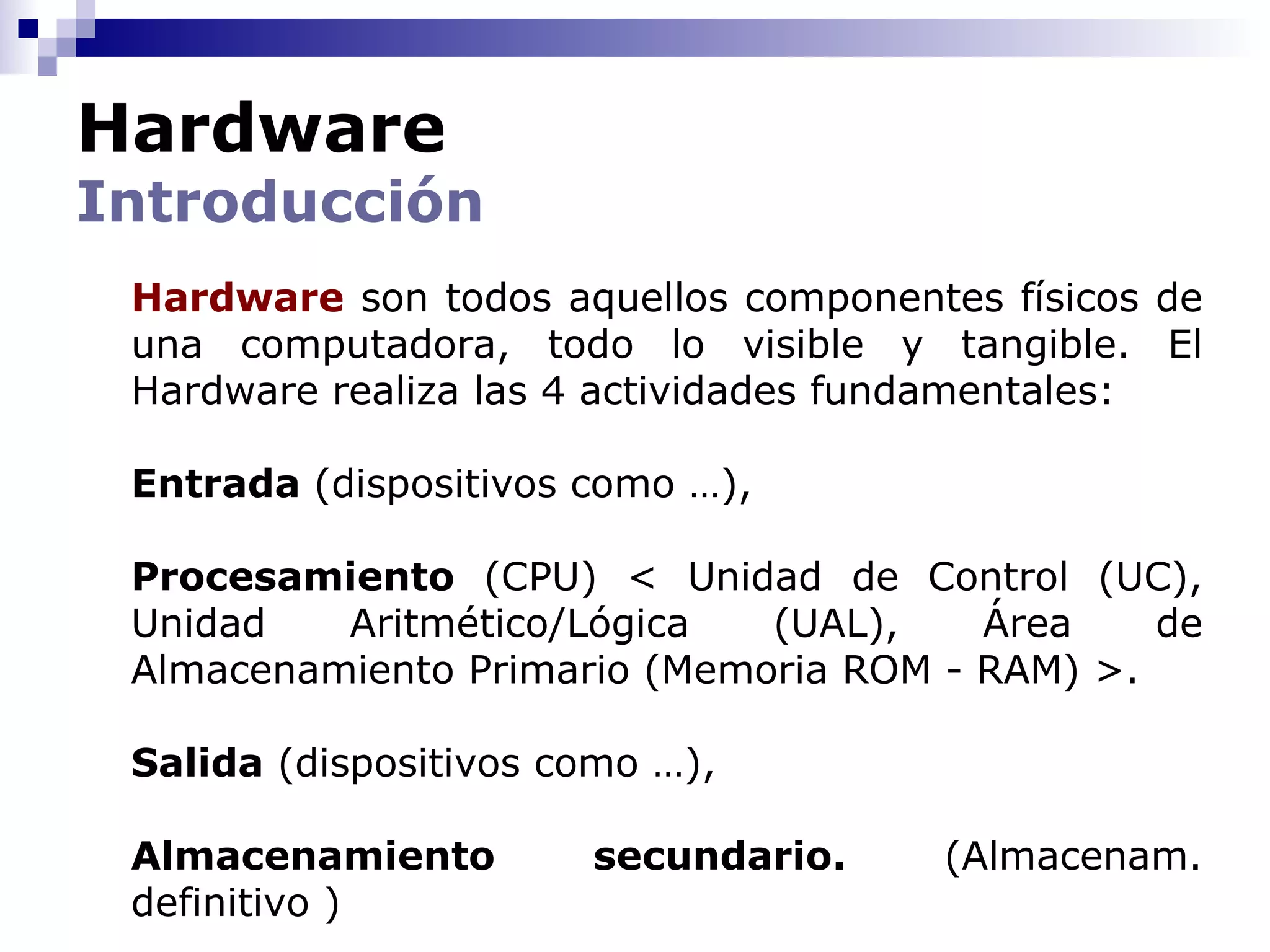 Hardware
Introducción
 Hardware son todos aquellos componentes físicos de
 una computadora, todo lo visible y tangible. El
 Hardware realiza las 4 actividades fundamentales:

 Entrada (dispositivos como …),

 Procesamiento (CPU) < Unidad de Control (UC),
 Unidad   Aritmético/Lógica   (UAL),    Área    de
 Almacenamiento Primario (Memoria ROM - RAM) >.

 Salida (dispositivos como …),

 Almacenamiento        secundario.    (Almacenam.
 definitivo )
 