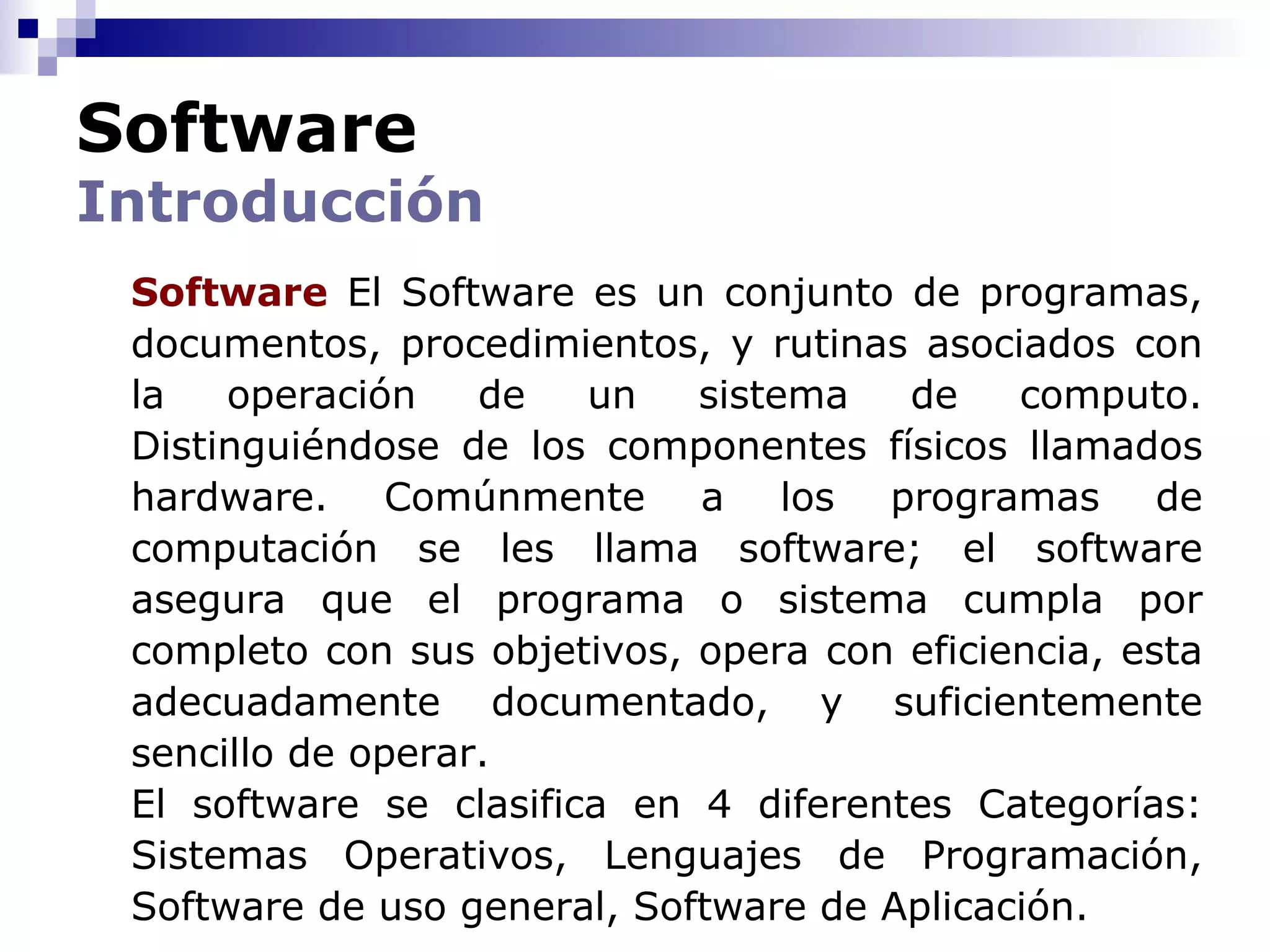 Software
Introducción
 Software El Software es un conjunto de programas,
 documentos, procedimientos, y rutinas asociados con
 la   operación    de   un   sistema   de    computo.
 Distinguiéndose de los componentes físicos llamados
 hardware. Comúnmente a los programas de
 computación se les llama software; el software
 asegura que el programa o sistema cumpla por
 completo con sus objetivos, opera con eficiencia, esta
 adecuadamente documentado, y suficientemente
 sencillo de operar.
 El software se clasifica en 4 diferentes Categorías:
 Sistemas Operativos, Lenguajes de Programación,
 Software de uso general, Software de Aplicación.
 