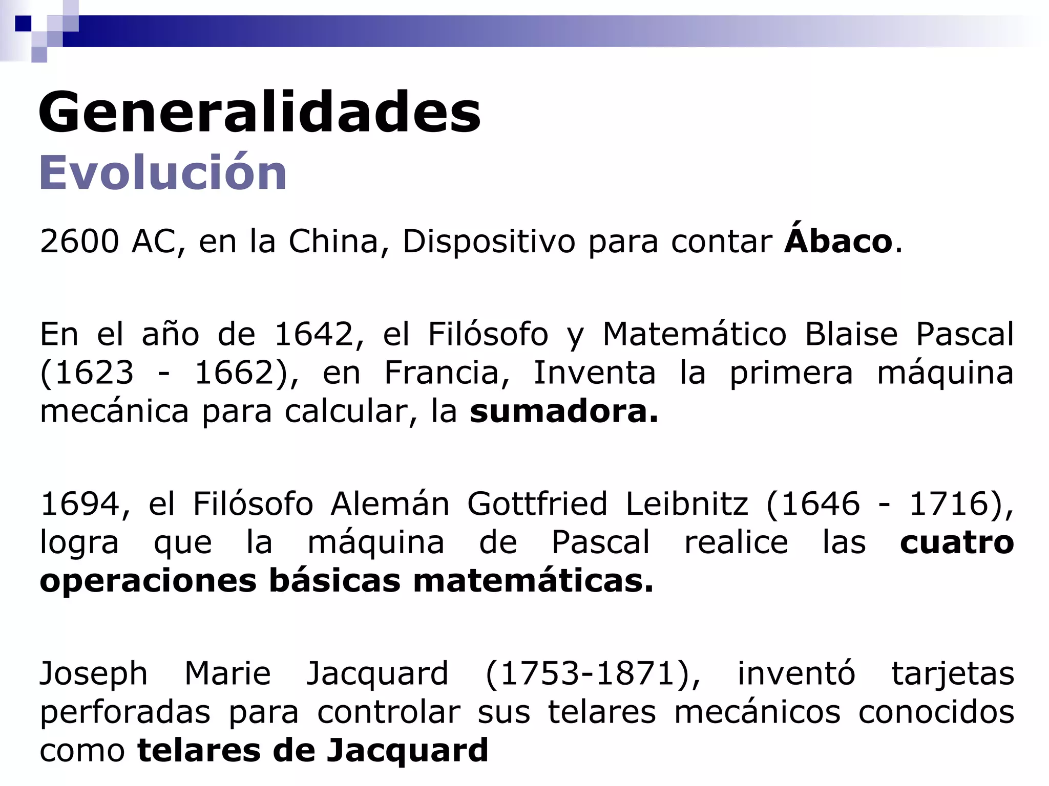 Generalidades
Evolución
2600 AC, en la China, Dispositivo para contar Ábaco.

En el año de 1642, el Filósofo y Matemático Blaise Pascal
(1623 - 1662), en Francia, Inventa la primera máquina
mecánica para calcular, la sumadora.

1694, el Filósofo Alemán Gottfried Leibnitz (1646 - 1716),
logra que la máquina de Pascal realice las cuatro
operaciones básicas matemáticas.

Joseph Marie Jacquard (1753-1871), inventó tarjetas
perforadas para controlar sus telares mecánicos conocidos
como telares de Jacquard
 