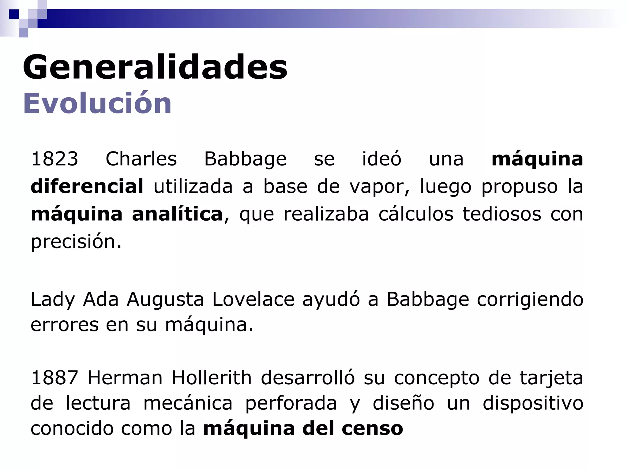Generalidades
Evolución
1823 Charles Babbage se ideó una máquina
diferencial utilizada a base de vapor, luego propuso la
máquina analítica, que realizaba cálculos tediosos con
precisión.


Lady Ada Augusta Lovelace ayudó a Babbage corrigiendo
errores en su máquina.

1887 Herman Hollerith desarrolló su concepto de tarjeta
de lectura mecánica perforada y diseño un dispositivo
conocido como la máquina del censo
 