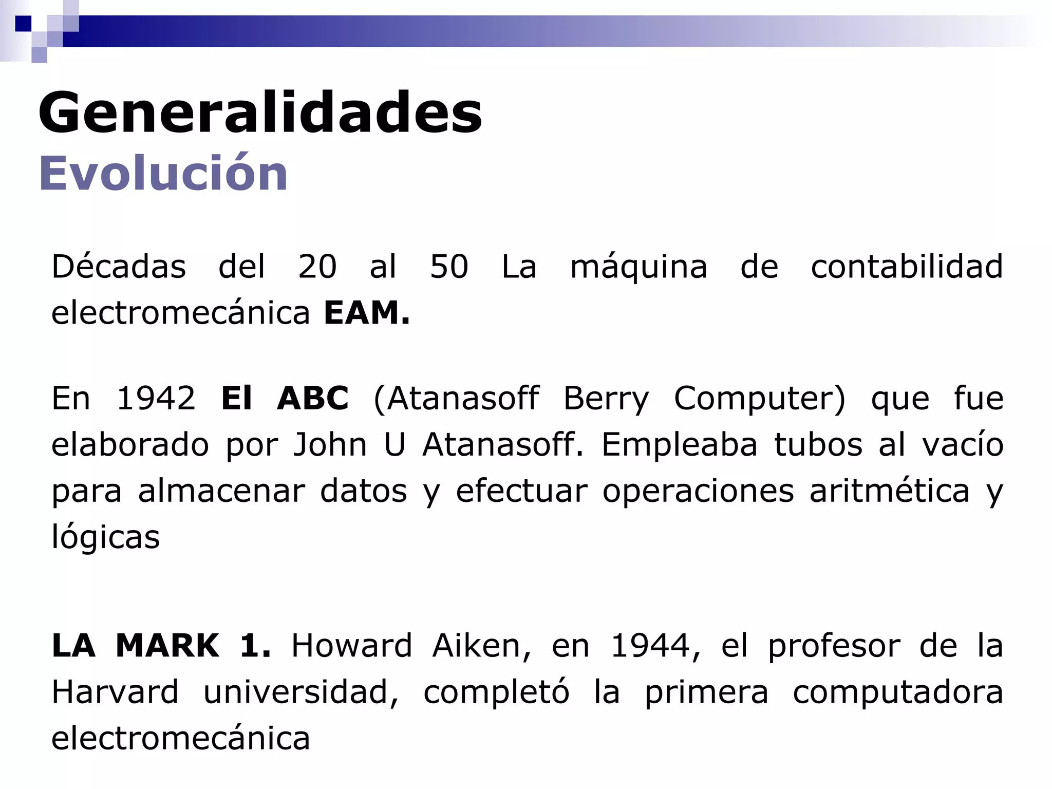 Generalidades
Evolución
Décadas del 20 al 50 La máquina de contabilidad
electromecánica EAM.

En 1942 El ABC (Atanasoff Berry Computer) que fue
elaborado por John U Atanasoff. Empleaba tubos al vacío
para almacenar datos y efectuar operaciones aritmética y
lógicas


LA MARK 1. Howard Aiken, en 1944, el profesor de la
Harvard universidad, completó la primera computadora
electromecánica
 