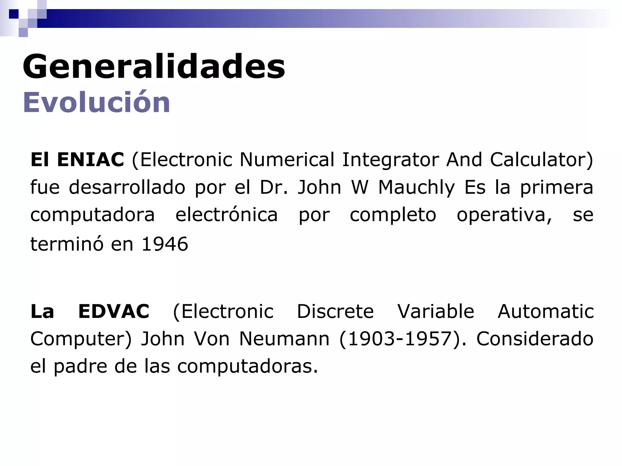 Generalidades
Evolución
El ENIAC (Electronic Numerical Integrator And Calculator)
fue desarrollado por el Dr. John W Mauchly Es la primera
computadora electrónica por completo operativa, se
terminó en 1946


La EDVAC (Electronic Discrete Variable Automatic
Computer) John Von Neumann (1903-1957). Considerado
el padre de las computadoras.
 
