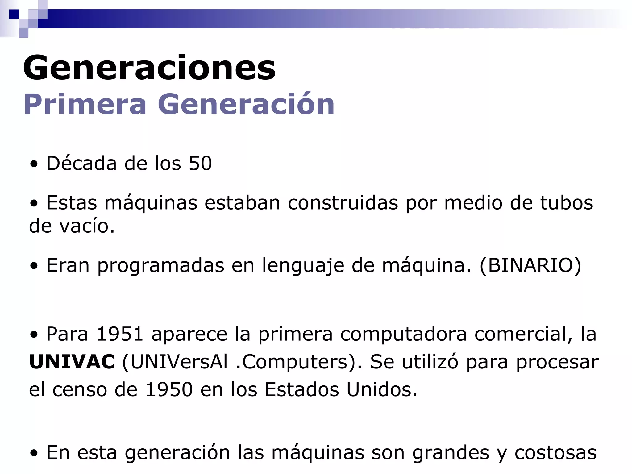 Generaciones
Primera Generación
• Década de los 50

• Estas máquinas estaban construidas por medio de tubos
de vacío.

• Eran programadas en lenguaje de máquina. (BINARIO)


• Para 1951 aparece la primera computadora comercial, la
UNIVAC (UNIVersAl .Computers). Se utilizó para procesar
el censo de 1950 en los Estados Unidos.


• En esta generación las máquinas son grandes y costosas
 