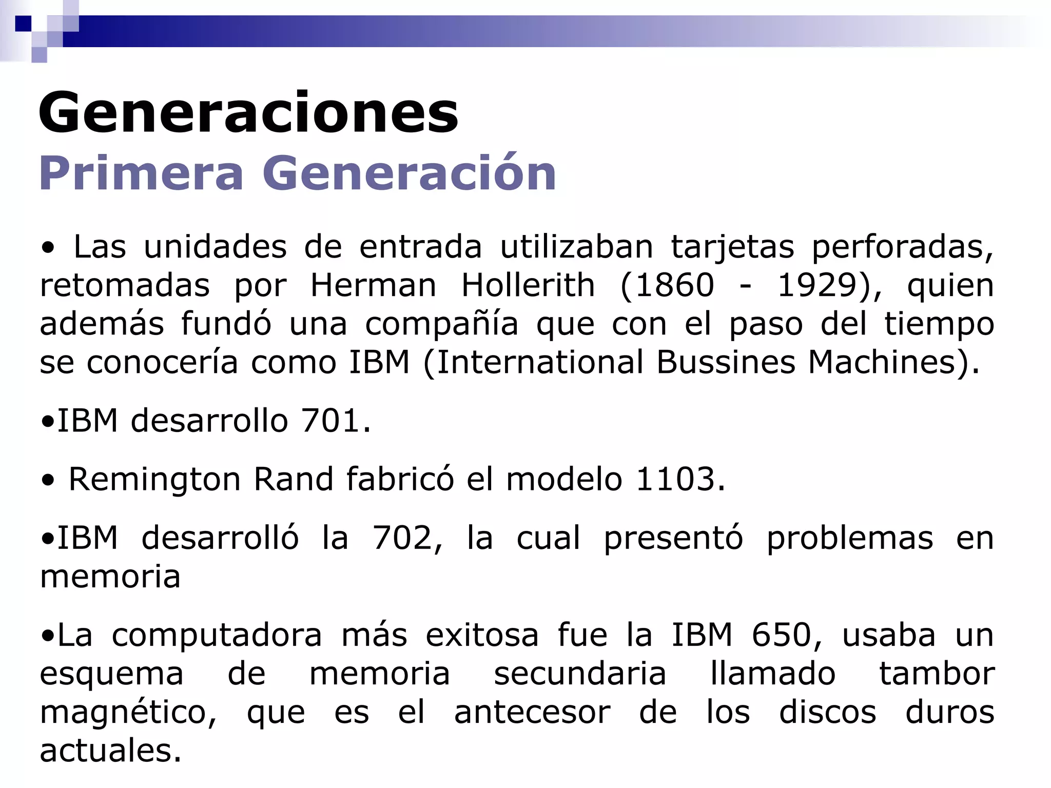 Generaciones
Primera Generación
• Las unidades de entrada utilizaban tarjetas perforadas,
retomadas por Herman Hollerith (1860 - 1929), quien
además fundó una compañía que con el paso del tiempo
se conocería como IBM (International Bussines Machines).
•IBM desarrollo 701.
• Remington Rand fabricó el modelo 1103.
•IBM desarrolló la 702, la cual presentó problemas en
memoria
•La computadora más exitosa fue la IBM 650, usaba un
esquema de memoria secundaria llamado tambor
magnético, que es el antecesor de los discos duros
actuales.
 