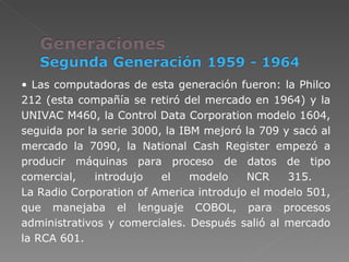 Las computadoras de esta generación fueron: la Philco 212 (esta compañía se retiró del mercado en 1964) y la UNIVAC M460, la Control Data Corporation modelo 1604, seguida por la serie 3000, la IBM mejoró la 709 y sacó al mercado la 7090, la National Cash Register empezó a producir máquinas para proceso de datos de tipo comercial, introdujo el modelo NCR 315.  La Radio Corporation of America introdujo el modelo 501, que manejaba el lenguaje COBOL, para procesos administrativos y comerciales. Después salió al mercado la RCA 601. 
