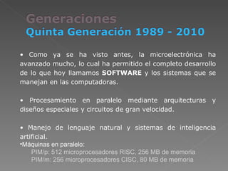 Como ya se ha visto antes, la microelectrónica ha avanzado mucho, lo cual ha permitido el completo desarrollo de lo que hoy llamamos  SOFTWARE  y los sistemas que se manejan en las computadoras. Procesamiento en paralelo mediante arquitecturas y diseños especiales y circuitos de gran velocidad.  Manejo de lenguaje natural y sistemas de inteligencia artificial. Máquinas en paralelo: PIM/p: 512 microprocesadores RISC, 256 MB de memoria PIM/m: 256 microprocesadores CISC, 80 MB de memoria 