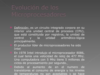 Definición:  es un circuito integrado corpora en su interior una unidad central de procesos (CPU), que está constituida por registros, la unidad de control y la unidad aritmético-lógica principalmente. El productor líder de microprocesadores ha sido Intel En 1978 Intel introdujo el microprocesador 8086, el cual tenía una velocidad de reloj de 477 Mhz. Una computadora con 5 Mhz tiene 5 millones de ciclos de procesamiento por segundo.   Debido al aumento de en el numero de transistores el consumo de energía y los niveles de temperaturas no son aceptables y se hace necesario la introducción de un disipador de calor. 