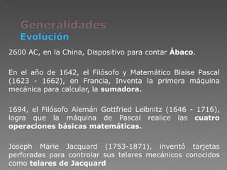 2600 AC, en la China, Dispositivo para contar  Ábaco . En el año de 1642, el Filósofo y Matemático Blaise Pascal (1623 - 1662), en Francia, Inventa la primera máquina mecánica para calcular, la  sumadora. 1694, el Filósofo Alemán Gottfried Leibnitz (1646 - 1716), logra que la máquina de Pascal realice las  cuatro operaciones básicas matemáticas.   Joseph Marie Jacquard (1753-1871), inventó tarjetas perforadas para controlar sus telares mecánicos conocidos como  telares de Jacquard 