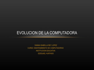 DANNA ISABELLA REY LOPEZ
CURSO: MANTENIMIENTO DE COMPUTADORAS
INSTITUCION EDUCATIVA
EZEQUIEL HURTADO
EVOLUCION DE LA COMPUTADORA
 